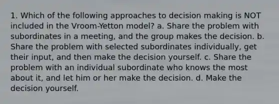 1. Which of the following approaches to <a href='https://www.questionai.com/knowledge/kuI1pP196d-decision-making' class='anchor-knowledge'>decision making</a> is NOT included in the Vroom-Yetton model? a. Share the problem with subordinates in a meeting, and the group makes the decision. b. Share the problem with selected subordinates individually, get their input, and then make the decision yourself. c. Share the problem with an individual subordinate who knows the most about it, and let him or her make the decision. d. Make the decision yourself.