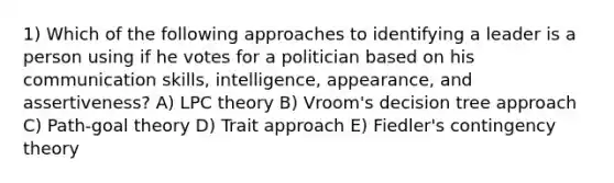 1) Which of the following approaches to identifying a leader is a person using if he votes for a politician based on his <a href='https://www.questionai.com/knowledge/k0S31E2XsS-communication-skills' class='anchor-knowledge'>communication skills</a>, intelligence, appearance, and assertiveness? A) LPC theory B) Vroom's decision tree approach C) Path-goal theory D) Trait approach E) Fiedler's <a href='https://www.questionai.com/knowledge/kC9rxkf3Im-contingency-theory' class='anchor-knowledge'>contingency theory</a>