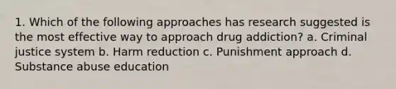 1. Which of the following approaches has research suggested is the most effective way to approach drug addiction? a. Criminal justice system b. Harm reduction c. Punishment approach d. Substance abuse education