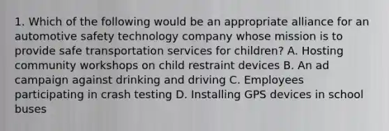 1. Which of the following would be an appropriate alliance for an automotive safety technology company whose mission is to provide safe transportation services for children? A. Hosting community workshops on child restraint devices B. An ad campaign against drinking and driving C. Employees participating in crash testing D. Installing GPS devices in school buses