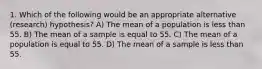 1. Which of the following would be an appropriate alternative (research) hypothesis? A) The mean of a population is less than 55. B) The mean of a sample is equal to 55. C) The mean of a population is equal to 55. D) The mean of a sample is less than 55.