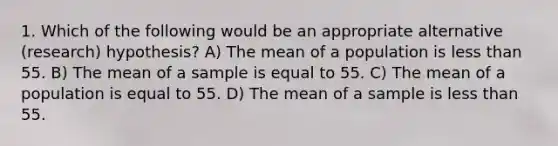 1. Which of the following would be an appropriate alternative (research) hypothesis? A) The mean of a population is <a href='https://www.questionai.com/knowledge/k7BtlYpAMX-less-than' class='anchor-knowledge'>less than</a> 55. B) The mean of a sample is equal to 55. C) The mean of a population is equal to 55. D) The mean of a sample is less than 55.