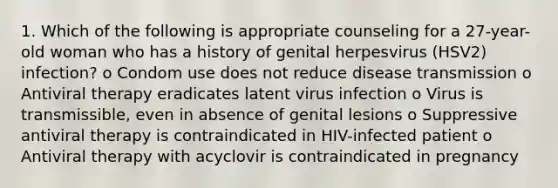 1. Which of the following is appropriate counseling for a 27-year-old woman who has a history of genital herpesvirus (HSV2) infection? o Condom use does not reduce disease transmission o Antiviral therapy eradicates latent virus infection o Virus is transmissible, even in absence of genital lesions o Suppressive antiviral therapy is contraindicated in HIV-infected patient o Antiviral therapy with acyclovir is contraindicated in pregnancy