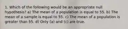 1. Which of the following would be an appropriate null hypothesis? a) The mean of a population is equal to 55. b) The mean of a sample is equal to 55. c) The mean of a population is greater than 55. d) Only (a) and (c) are true.