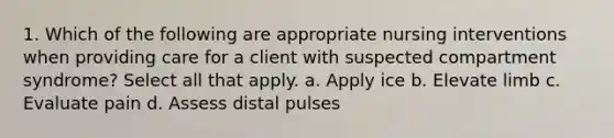 1. Which of the following are appropriate nursing interventions when providing care for a client with suspected compartment syndrome? Select all that apply. a. Apply ice b. Elevate limb c. Evaluate pain d. Assess distal pulses