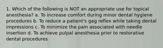 1. Which of the following is NOT an appropriate use for topical anesthesia? a. To increase comfort during minor dental hygiene procedures b. To reduce a patient's gag reflex while taking dental impressions c. To minimize the pain associated with needle insertion d. To achieve pulpal anesthesia prior to restorative dental procedures