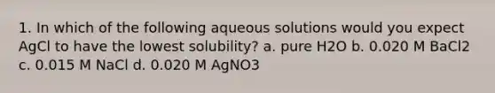 1. In which of the following aqueous solutions would you expect AgCl to have the lowest solubility? a. pure H2O b. 0.020 M BaCl2 c. 0.015 M NaCl d. 0.020 M AgNO3