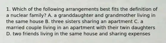 1. Which of the following arrangements best fits the definition of a nuclear family? A. a granddaughter and grandmother living in the same house B. three sisters sharing an apartment C. a married couple living in an apartment with their twin daughters D. two friends living in the same house and sharing expenses