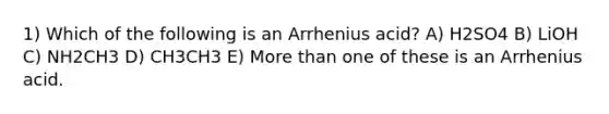 1) Which of the following is an Arrhenius acid? A) H2SO4 B) LiOH C) NH2CH3 D) CH3CH3 E) More than one of these is an Arrhenius acid.