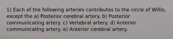 1) Each of the following arteries contributes to the circle of Willis, except the a) Posterior cerebral artery. b) Posterior communicating artery. c) Vertebral artery. d) Anterior communicating artery. e) Anterior cerebral artery.