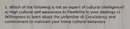 1. Which of the following is not an aspect of cultural intelligence? a) High cultural self-awareness b) Flexibility in your dealings c) Willingness to learn about the unfamiliar d) Consistency and commitment to maintain your home cultural behaviors