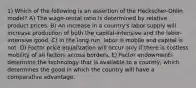 1) Which of the following is an assertion of the Heckscher-Ohlin model? A) The wage-rental ratio is determined by relative product prices. B) An increase in a country's labor supply will increase production of both the capital-intensive and the labor-intensive good. C) In the long-run, labor is mobile and capital is not. D) Factor price equalization will occur only if there is costless mobility of all factors across borders. E) Factor endowments determine the technology that is available to a country, which determines the good in which the country will have a comparative advantage.