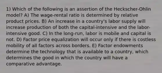 1) Which of the following is an assertion of the Heckscher-Ohlin model? A) The wage-rental ratio is determined by relative product prices. B) An increase in a country's labor supply will increase production of both the capital-intensive and the labor-intensive good. C) In the long-run, labor is mobile and capital is not. D) Factor price equalization will occur only if there is costless mobility of all factors across borders. E) Factor endowments determine the technology that is available to a country, which determines the good in which the country will have a comparative advantage.