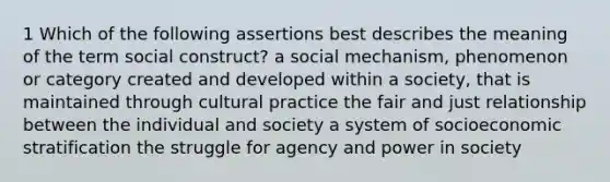 1 Which of the following assertions best describes the meaning of the term social construct? a social mechanism, phenomenon or category created and developed within a society, that is maintained through cultural practice the fair and just relationship between the individual and society a system of socioeconomic stratification the struggle for agency and power in society