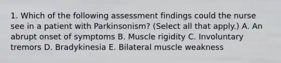 1. Which of the following assessment findings could the nurse see in a patient with Parkinsonism? (Select all that apply.) A. An abrupt onset of symptoms B. Muscle rigidity C. Involuntary tremors D. Bradykinesia E. Bilateral muscle weakness