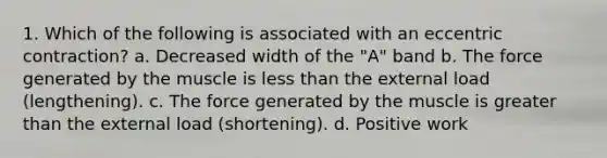 1. Which of the following is associated with an eccentric contraction? a. Decreased width of the "A" band b. The force generated by the muscle is less than the external load (lengthening). c. The force generated by the muscle is greater than the external load (shortening). d. Positive work