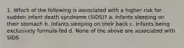 1. Which of the following is associated with a higher risk for sudden infant death syndrome (SIDS)? a. Infants sleeping on their stomach b. Infants sleeping on their back c. Infants being exclusively formula-fed d. None of the above are associated with SIDS