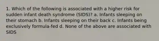 1. Which of the following is associated with a higher risk for sudden infant death syndrome (SIDS)? a. Infants sleeping on their stomach b. Infants sleeping on their back c. Infants being exclusively formula-fed d. None of the above are associated with SIDS