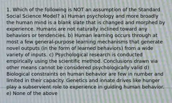 1. Which of the following is NOT an assumption of the Standard Social Science Model? a) Human psychology and more broadly the human mind is a blank slate that is changed and morphed by experience. Humans are not naturally inclined toward any behaviors or tendencies. b) Human learning occurs through at most a few general-purpose learning mechanisms that generate novel outputs (in the form of learned behaviors) from a wide variety of inputs. c) Psychological research is conducted empirically using the scientific method. Conclusions drawn via other means cannot be considered psychologically valid d) Biological constraints on human behavior are few in number and limited in their capacity. Genetics and innate drives like hunger play a subservient role to experience in guiding human behavior. e) None of the above