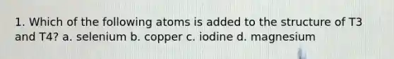 1. Which of the following atoms is added to the structure of T3 and T4? a. selenium b. copper c. iodine d. magnesium