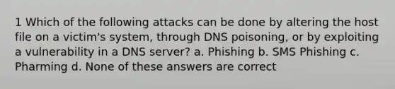 1 Which of the following attacks can be done by altering the host file on a victim's system, through DNS poisoning, or by exploiting a vulnerability in a DNS server? a. Phishing b. SMS Phishing c. Pharming d. None of these answers are correct