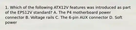 1. Which of the following ATX12V features was introduced as part of the EPS12V standard? A. The P4 motherboard power connector B. Voltage rails C. The 6-pin AUX connector D. Soft power