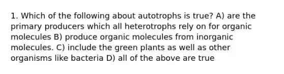 1. Which of the following about autotrophs is true? A) are the primary producers which all heterotrophs rely on for organic molecules B) produce organic molecules from inorganic molecules. C) include the green plants as well as other organisms like bacteria D) all of the above are true