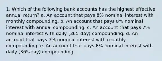 1. Which of the following bank accounts has the highest effective annual return? a. An account that pays 8% nominal interest with monthly compounding. b. An account that pays 8% nominal interest with annual compounding. c. An account that pays 7% nominal interest with daily (365-day) compounding. d. An account that pays 7% nominal interest with monthly compounding. e. An account that pays 8% nominal interest with daily (365-day) compounding.