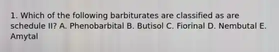 1. Which of the following barbiturates are classified as are schedule II? A. Phenobarbital B. Butisol C. Fiorinal D. Nembutal E. Amytal