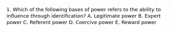 1. Which of the following bases of power refers to the ability to influence through identification? A. Legitimate power B. Expert power C. Referent power D. Coercive power E. Reward power