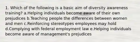 1. Which of the following is a basic aim of diversity awareness training? a.Helping individuals become aware of their own prejudices b.Teaching people the differences between women and men c.Reinforcing stereotypes employees may hold d.Complying with federal employment law e.Helping individuals become aware of management's prejudices