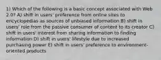 1) Which of the following is a basic concept associated with Web 2.0? A) shift in users' preference from online sites to encyclopedias as sources of unbiased information B) shift in users' role from the passive consumer of content to its creator C) shift in users' interest from sharing information to finding information D) shift in users' lifestyle due to increased purchasing power E) shift in users' preference to environment-oriented products