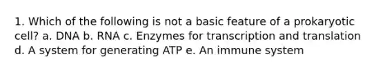 1. Which of the following is not a basic feature of a prokaryotic cell? a. DNA b. RNA c. Enzymes for transcription and translation d. A system for generating ATP e. An immune system