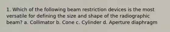 1. Which of the following beam restriction devices is the most versatile for defining the size and shape of the radiographic beam? a. Collimator b. Cone c. Cylinder d. Aperture diaphragm