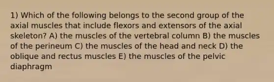 1) Which of the following belongs to the second group of the axial muscles that include flexors and extensors of the axial skeleton? A) the muscles of the vertebral column B) the muscles of the perineum C) the muscles of the head and neck D) the oblique and rectus muscles E) the muscles of the pelvic diaphragm