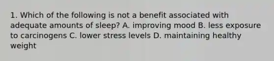 1. Which of the following is not a benefit associated with adequate amounts of sleep? A. improving mood B. less exposure to carcinogens C. lower stress levels D. maintaining healthy weight