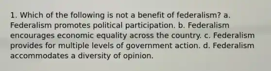 1. Which of the following is not a benefit of federalism? a. Federalism promotes political participation. b. Federalism encourages economic equality across the country. c. Federalism provides for multiple levels of government action. d. Federalism accommodates a diversity of opinion.