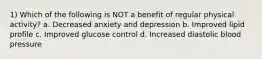 1) Which of the following is NOT a benefit of regular physical activity? a. Decreased anxiety and depression b. Improved lipid profile c. Improved glucose control d. Increased diastolic blood pressure