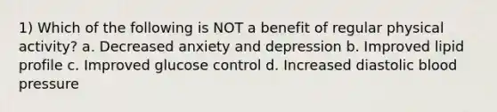 1) Which of the following is NOT a benefit of regular physical activity? a. Decreased anxiety and depression b. Improved lipid profile c. Improved glucose control d. Increased diastolic blood pressure