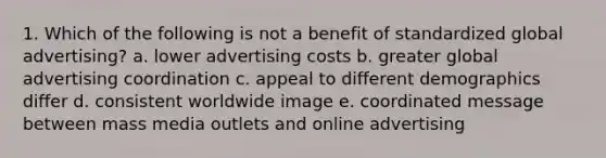 1. Which of the following is not a benefit of standardized global advertising? a. lower advertising costs b. greater global advertising coordination c. appeal to different demographics differ d. consistent worldwide image e. coordinated message between mass media outlets and online advertising