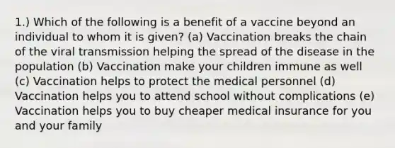 1.) Which of the following is a benefit of a vaccine beyond an individual to whom it is given? (a) Vaccination breaks the chain of the viral transmission helping the spread of the disease in the population (b) Vaccination make your children immune as well (c) Vaccination helps to protect the medical personnel (d) Vaccination helps you to attend school without complications (e) Vaccination helps you to buy cheaper medical insurance for you and your family