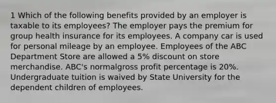 1 Which of the following benefits provided by an employer is taxable to its employees? The employer pays the premium for group health insurance for its employees. A company car is used for personal mileage by an employee. Employees of the ABC Department Store are allowed a 5% discount on store merchandise. ABC's normalgross profit percentage is 20%. Undergraduate tuition is waived by State University for the dependent children of employees.