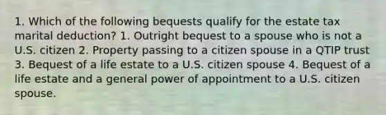 1. Which of the following bequests qualify for the estate tax marital deduction? 1. Outright bequest to a spouse who is not a U.S. citizen 2. Property passing to a citizen spouse in a QTIP trust 3. Bequest of a life estate to a U.S. citizen spouse 4. Bequest of a life estate and a general power of appointment to a U.S. citizen spouse.