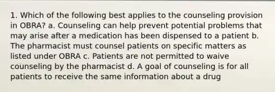 1. Which of the following best applies to the counseling provision in OBRA? a. Counseling can help prevent potential problems that may arise after a medication has been dispensed to a patient b. The pharmacist must counsel patients on specific matters as listed under OBRA c. Patients are not permitted to waive counseling by the pharmacist d. A goal of counseling is for all patients to receive the same information about a drug