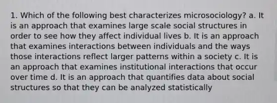 1. Which of the following best characterizes microsociology? a. It is an approach that examines large scale social structures in order to see how they affect individual lives b. It is an approach that examines interactions between individuals and the ways those interactions reflect larger patterns within a society c. It is an approach that examines institutional interactions that occur over time d. It is an approach that quantifies data about social structures so that they can be analyzed statistically