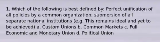 1. Which of the following is best defined by: Perfect unification of all policies by a common organization; submersion of all separate national institutions (e.g. This remains ideal and yet to be achieved) a. Custom Unions b. Common Markets c. Full Economic and Monetary Union d. Political Union