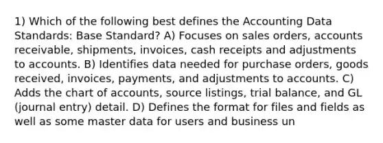 1) Which of the following best defines the Accounting Data Standards: Base Standard? A) Focuses on sales orders, accounts receivable, shipments, invoices, cash receipts and adjustments to accounts. B) Identifies data needed for purchase orders, goods received, invoices, payments, and adjustments to accounts. C) Adds the chart of accounts, source listings, trial balance, and GL (journal entry) detail. D) Defines the format for files and fields as well as some master data for users and business un