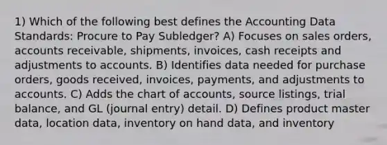 1) Which of the following best defines the Accounting Data Standards: Procure to Pay Subledger? A) Focuses on sales orders, accounts receivable, shipments, invoices, cash receipts and adjustments to accounts. B) Identifies data needed for purchase orders, goods received, invoices, payments, and adjustments to accounts. C) Adds the chart of accounts, source listings, trial balance, and GL (journal entry) detail. D) Defines product master data, location data, inventory on hand data, and inventory