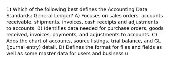 1) Which of the following best defines the Accounting Data Standards: General Ledger? A) Focuses on sales orders, accounts receivable, shipments, invoices, cash receipts and adjustments to accounts. B) Identifies data needed for purchase orders, goods received, invoices, payments, and adjustments to accounts. C) Adds the chart of accounts, source listings, trial balance, and GL (journal entry) detail. D) Defines the format for files and fields as well as some master data for users and business u