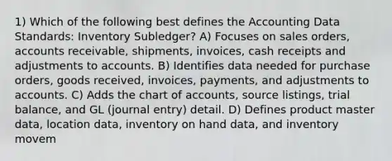 1) Which of the following best defines the Accounting Data Standards: Inventory Subledger? A) Focuses on sales orders, accounts receivable, shipments, invoices, cash receipts and adjustments to accounts. B) Identifies data needed for purchase orders, goods received, invoices, payments, and adjustments to accounts. C) Adds the chart of accounts, source listings, trial balance, and GL (journal entry) detail. D) Defines product master data, location data, inventory on hand data, and inventory movem